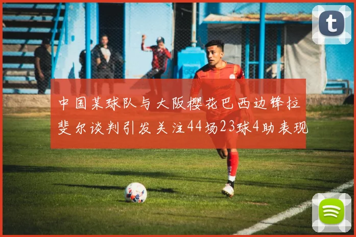 中国某球队与大阪樱花巴西边锋拉斐尔谈判引发关注44场23球4助表现抢眼