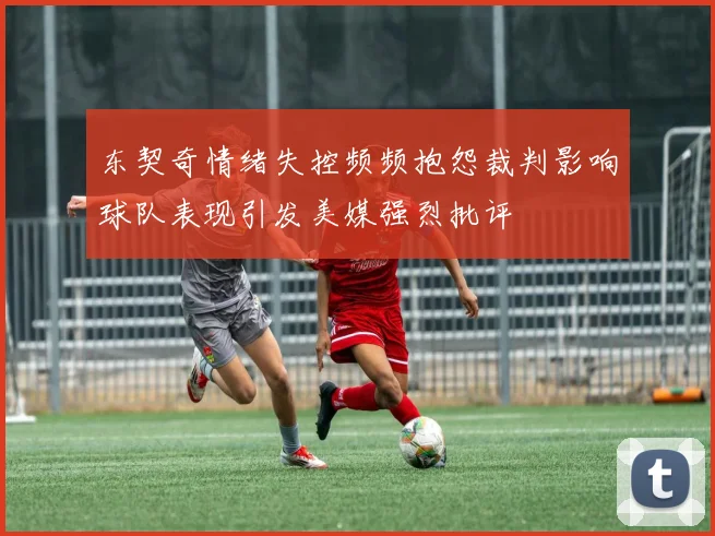 东契奇情绪失控频频抱怨裁判影响球队表现引发美媒强烈批评