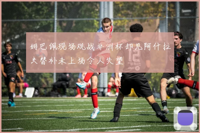 姆巴佩现场观战非洲杯却见阿什拉夫替补未上场令人失望