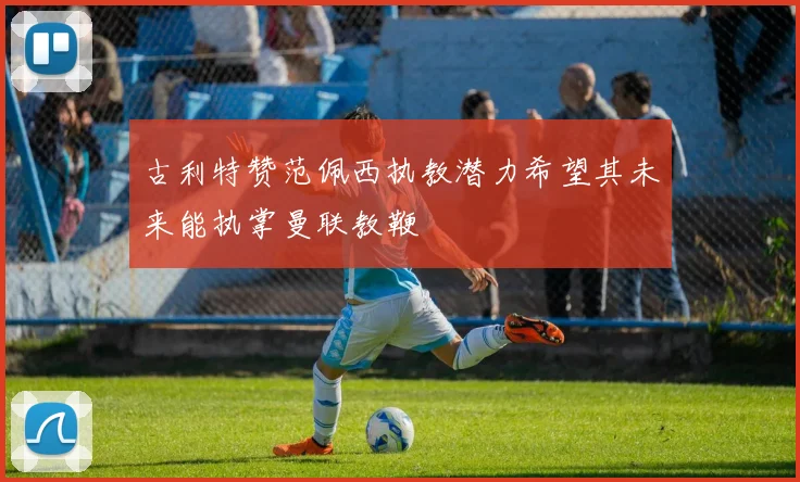 古利特赞范佩西执教潜力希望其未来能执掌曼联教鞭