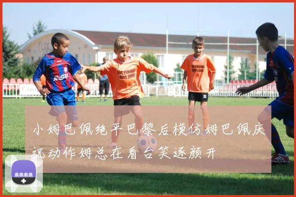 小姆巴佩绝平巴黎后模仿姆巴佩庆祝动作姆总在看台笑逐颜开