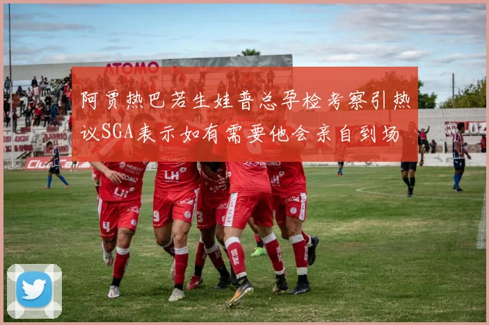 阿贾热巴若生娃普总孕检考察引热议SGA表示如有需要他会亲自到场