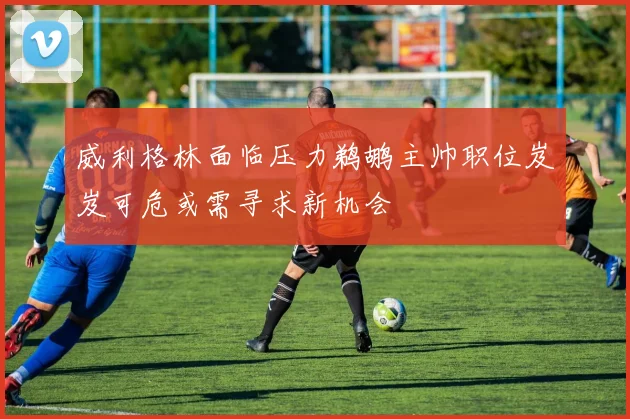 威利格林面临压力鹈鹕主帅职位岌岌可危或需寻求新机会