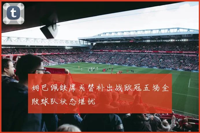 姆巴佩缺席或替补出战欧冠五场全败球队状态堪忧
