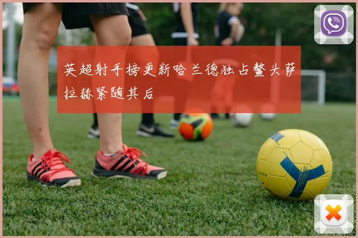 英超射手榜更新哈兰德独占鳌头萨拉赫紧随其后