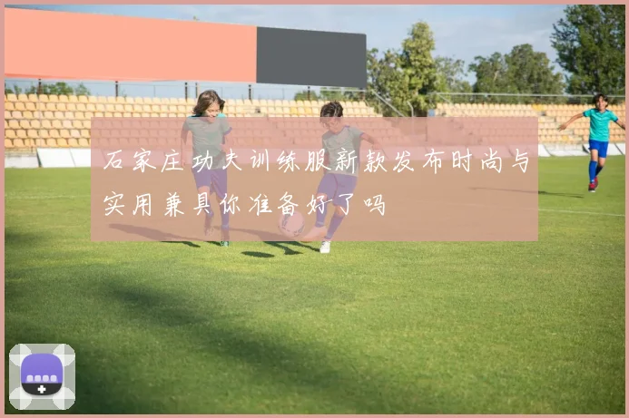 石家庄功夫训练服新款发布时尚与实用兼具你准备好了吗