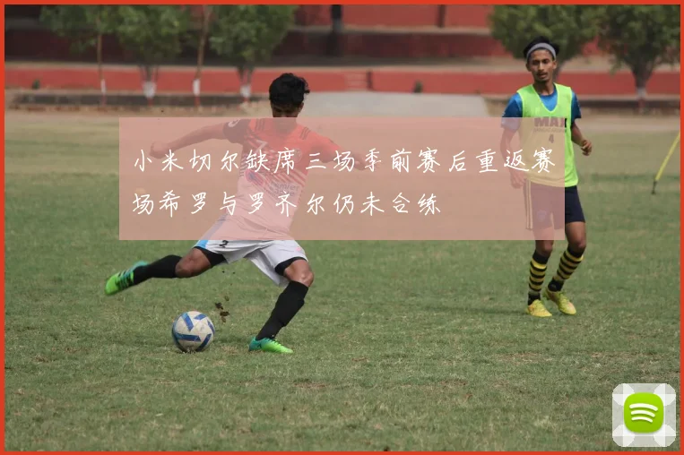 小米切尔缺席三场季前赛后重返赛场希罗与罗齐尔仍未合练