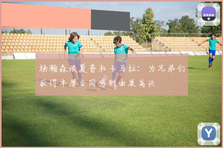 杨瀚森谈夏普和卡马拉：为兄弟们获得丰厚合同感到由衷高兴