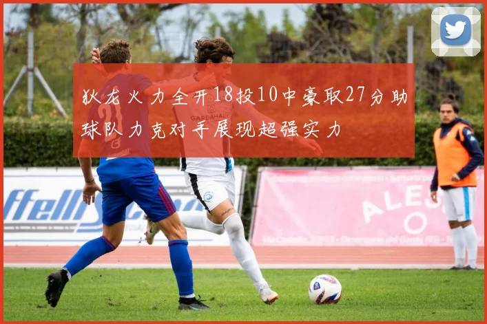 狄龙火力全开18投10中豪取27分助球队力克对手展现超强实力