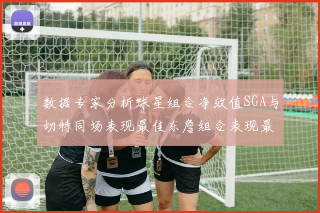 数据专家分析球星组合净效值SGA与切特同场表现最佳东詹组合表现最差
