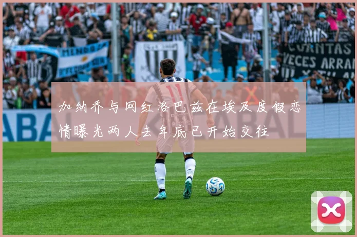 加纳乔与网红洛巴兹在埃及度假恋情曝光两人去年底已开始交往