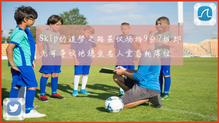 Skip的追梦之路虽仅场均9分7板却无可争议地稳坐名人堂首轮席位