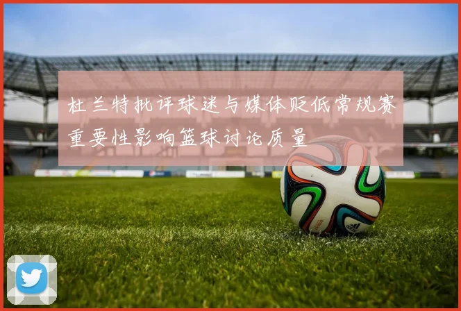 杜兰特批评球迷与媒体贬低常规赛重要性影响篮球讨论质量