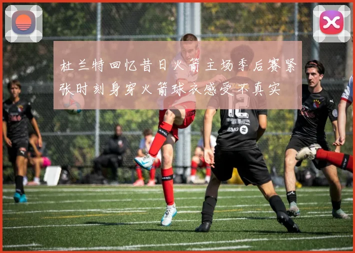 杜兰特回忆昔日火箭主场季后赛紧张时刻身穿火箭球衣感受不真实