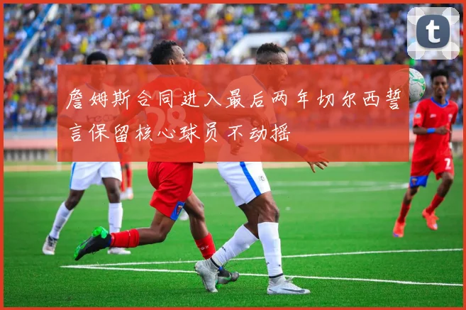 詹姆斯合同进入最后两年切尔西誓言保留核心球员不动摇