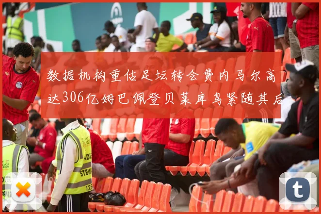 数据机构重估足坛转会费内马尔高达306亿姆巴佩登贝莱库鸟紧随其后